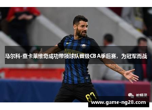马尔科-查卡莱维奇成功带领球队晋级CBA季后赛，为冠军而战