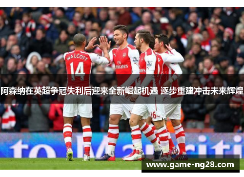 阿森纳在英超争冠失利后迎来全新崛起机遇 逐步重建冲击未来辉煌 阿森纳在英超争冠失利后迎来全新崛起机遇 逐步重建冲击未来辉煌