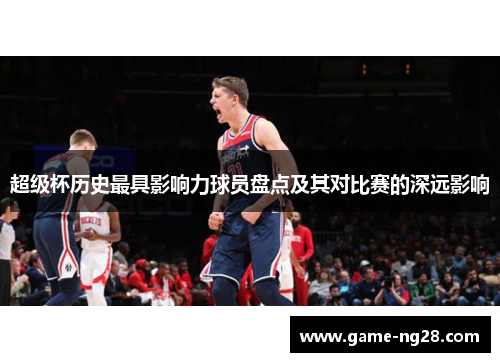 超级杯历史最具影响力球员盘点及其对比赛的深远影响