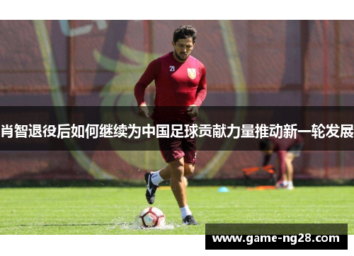 肖智退役后如何继续为中国足球贡献力量推动新一轮发展
