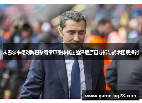 从巴尔韦德对阵巴黎看意甲整体低迷的深层原因分析与战术困境探讨