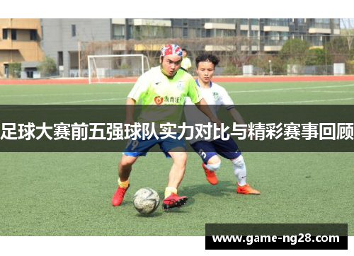 足球大赛前五强球队实力对比与精彩赛事回顾
