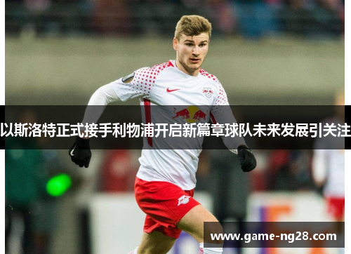 以斯洛特正式接手利物浦开启新篇章球队未来发展引关注