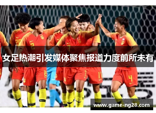 女足热潮引发媒体聚焦报道力度前所未有