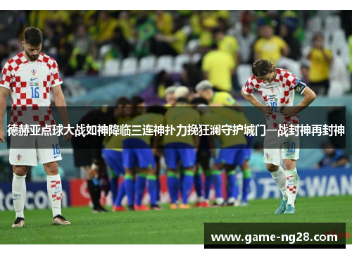 德赫亚点球大战如神降临三连神扑力挽狂澜守护城门一战封神再封神