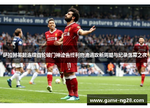 萨拉赫英超连续首轮破门神迹告终利物浦进攻新周期与纪录落幕之夜