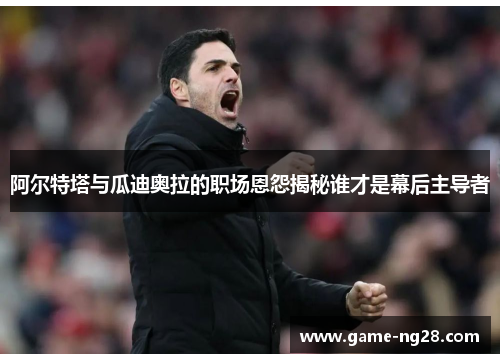 阿尔特塔与瓜迪奥拉的职场恩怨揭秘谁才是幕后主导者
