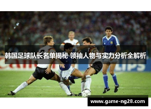 韩国足球队长名单揭秘 领袖人物与实力分析全解析