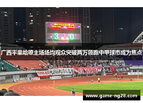 广西平果哈嘹主场场均观众突破两万领跑中甲球市成为焦点